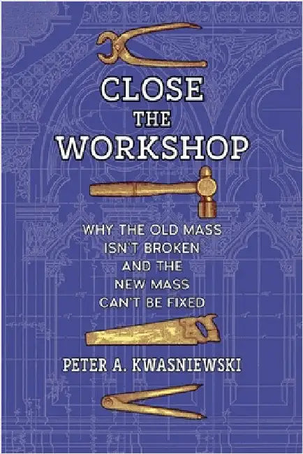 Close the Workshop: Why the Old Mass Isn't Broken and the New Mass Can't Be Fixed by Peter A. Kwasniewski