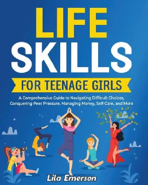Life Skills for Teenage Girls: A Comprehensive Guide to Navigating Difficult Choices, Conquering Peer Pressure, Managing Money, Self-Care, and More by Lila Emerson