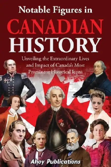 Notable Figures in Canadian History: Unveiling the Extraordinary Lives and Impact of Canada's Most Prominent Historical Icons by Ahoy Publications