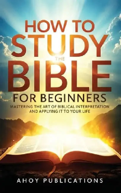 How to Study the Bible for Beginners: Mastering the Art of Biblical Interpretation and Applying It to Your Life by Ahoy Publications