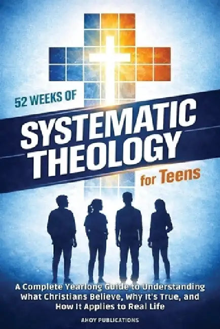 52 Weeks of Systematic Theology for Teens: A Complete Yearlong Guide to Understanding What Christians Believe, Why It's True, and How It Applies to Re by Ahoy Publications