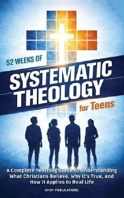 52 Weeks of Systematic Theology for Teens: A Complete Yearlong Guide to Understanding What Christians Believe, Why It's True, and How It Applies to Re by Ahoy Publications