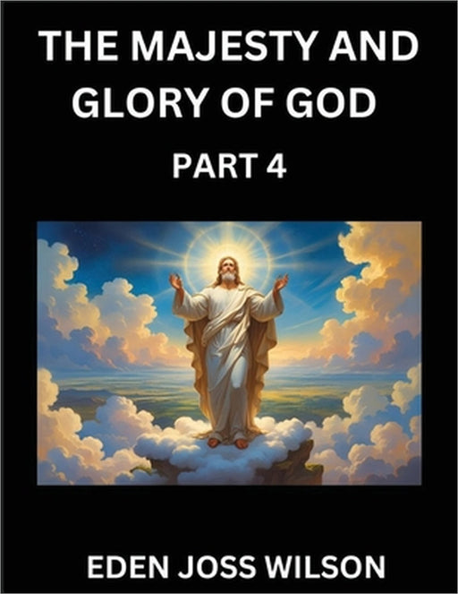 The Majesty and Glory of God (Part 4)- A Theological Expedition, the Pursuit of Divine Revelation and Truth based on the Holy Bible, Unfolding the Cha by Eden Joss Wilson