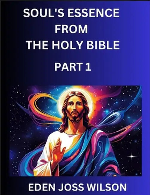 Soul's Essence from The Holy Bible (Part 1)- A Theological Expedition, the Pursuit of Divine Revelation and Truth based on the Holy Bible, Unfolding t by Eden Joss Wilson