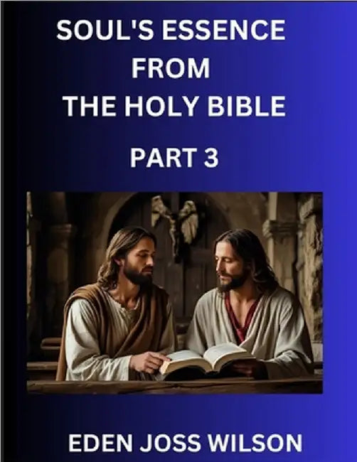 Soul's Essence from The Holy Bible (Part 3)- A Theological Expedition, the Pursuit of Divine Revelation and Truth based on the Holy Bible, Unfolding t by Wilson, Eden Joss