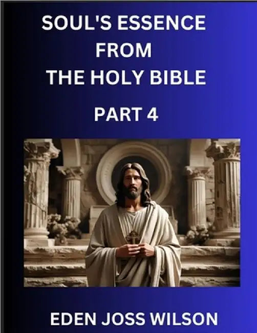 Soul's Essence from The Holy Bible (Part 4)- A Theological Expedition, the Pursuit of Divine Revelation and Truth based on the Holy Bible, Unfolding t by Wilson, Eden Joss