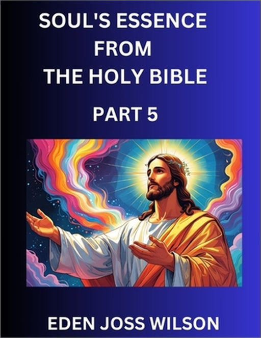 Soul's Essence from The Holy Bible (Part 5)- A Theological Expedition, the Pursuit of Divine Revelation and Truth based on the Holy Bible, Unfolding t by Eden Joss Wilson