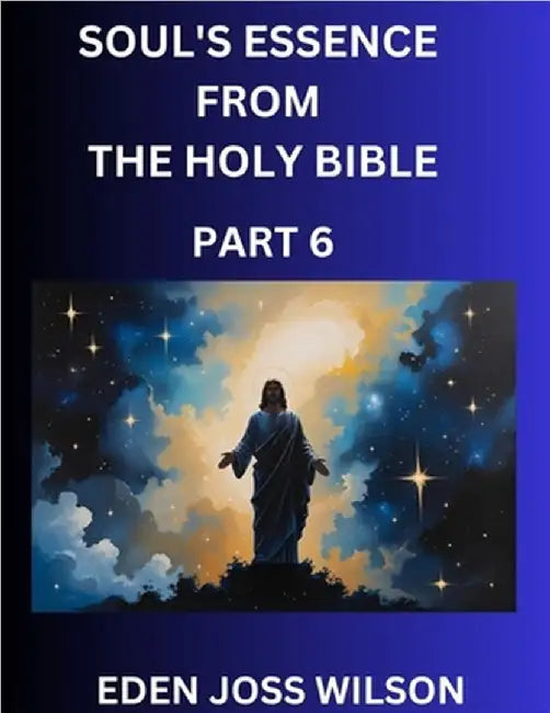 Soul's Essence from The Holy Bible (Part 6)- A Theological Expedition, the Pursuit of Divine Revelation and Truth based on the Holy Bible, Unfolding t by Wilson, Eden Joss