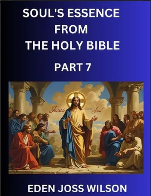 Soul's Essence from The Holy Bible (Part 7)- A Theological Expedition, the Pursuit of Divine Revelation and Truth based on the Holy Bible, Unfolding t by Eden Joss Wilson