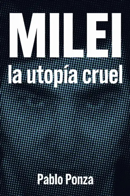 Milei: La utopía cruel: Discursos Políticos, Cultura, Simbologías y Medios de Comunicación by Pablo Ponza