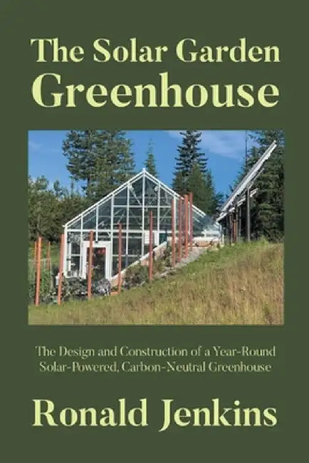 The Solar Garden Greenhouse: The Design and Construction of a Year-Round Solar-Powered, Carbon-Neutral Greenhouse by Ronald Jenkins