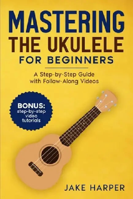 Mastering the Ukulele for Beginners: A Step-by-Step Guide with Follow-Along Videos by Jake Harper