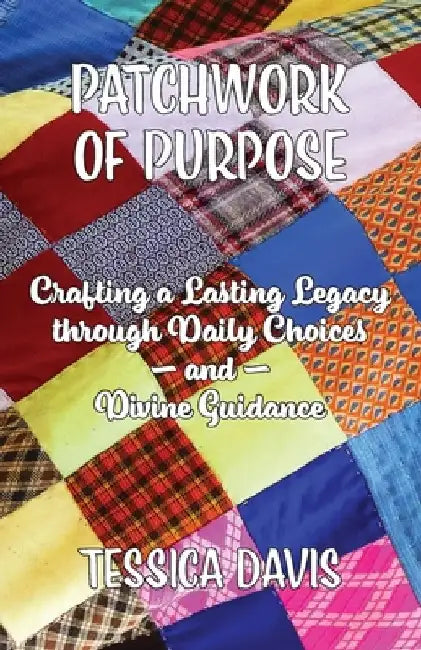 Patchwork of Purpose: Crafting a Lasting Legacy through Daily Choices and Divine Guidance by Tessica Davis