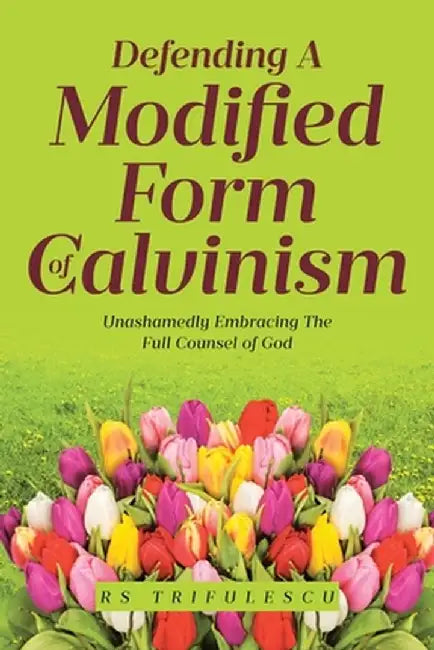 Defending a Modified Form of Calvinism: Unashamedly Embracing the Full Counsel of God by Rs Trifulescu
