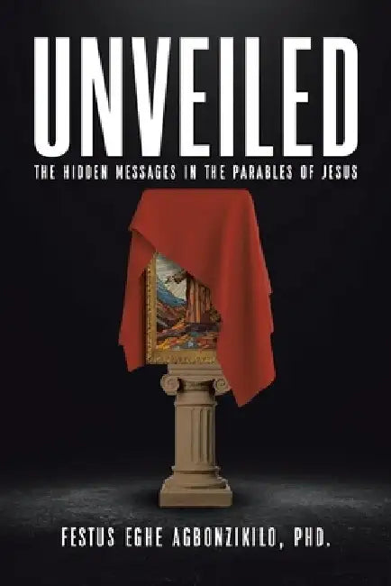 Unveiled: The Hidden Messages in the Parables of Jesus by Festus Eghe Agbonzikilo