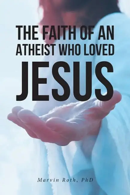The Faith Of An Atheist Who Loved Jesus by Marvin Roth