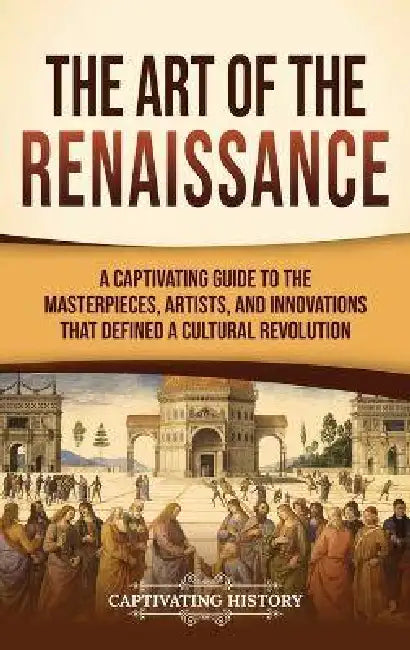 The Art of the Renaissance: A Captivating Guide to the Masterpieces, Artists, and Innovations That Defined a Cultural Revolution by Captivating History