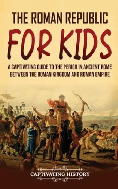 The Roman Republic for Kids: A Captivating Guide to the Period in Ancient Rome Between the Roman Kingdom and Roman Empire by Captivating History