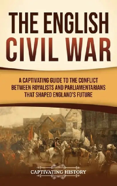 The English Civil War: A Captivating Guide to the Conflict Between Royalists and Parliamentarians That Shaped England's Future by Captivating History