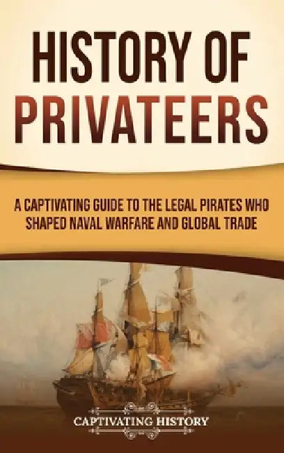 History of Privateers: A Captivating Guide to the Legal Pirates Who Shaped Naval Warfare and Global Trade by Captivating History