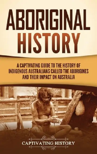 Aboriginal History: A Captivating Guide to the History of Indigenous Australians Called the Aborigines and Their Impact on Australia by Captivating History