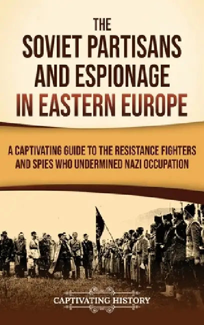 The Soviet Partisans and Espionage in Eastern Europe: A Captivating Guide to the Resistance Fighters and Spies Who Undermined Nazi Occupation by Captivating History