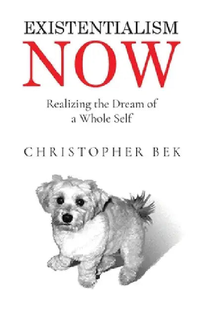 Existentialism Now: Realizing the Dream of a Whole Self by Christopher Bek