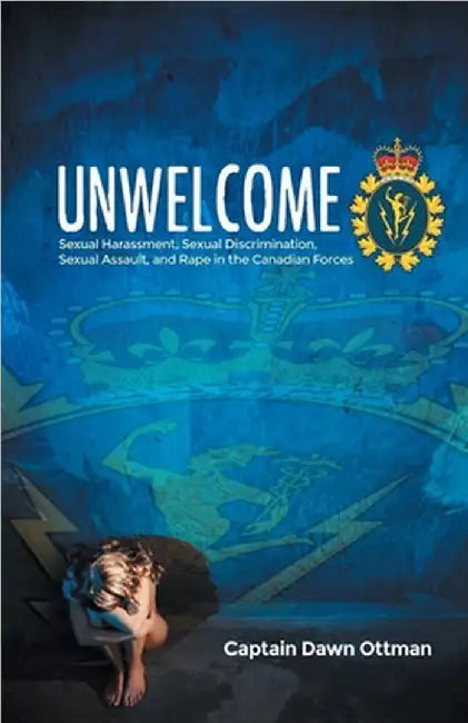 Unwelcome: Sexual Harassment, Sexual Discrimination, Sexual Assault, and Rape in the Canadian Forces by Ottman, Captain Dawn