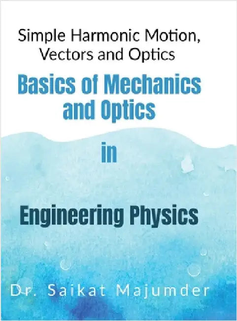Basic Mechanics and Optics in Engineering Physics: Simple Harmonic Motions, Vector Algebra and Optics in Engineering Physics by Dr Saikat Majumder