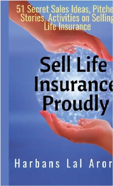 Sell Life Insurance Proudly: 51 Secret Sales Ideas, Pitches, Stories, Activities on Selling Life Insurance by Harbans Lal Arora