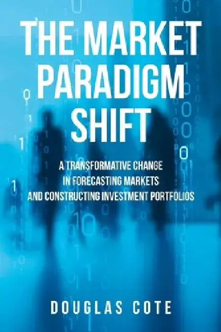 The Market Paradigm Shift: A Transformative Change in Forecasting Markets and Constructing Investment Portfolios by Douglas Cote