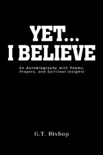 Yet... I Believe: An Autobiography with Poems, Prayers, and Spiritual Insights by G. T. Bishop