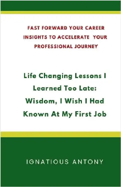 Life-Changing Lessons I Learned Too Late: Wisdom, I Wish I had Known At My First Job: Fast Forward Your Career: Insights to Accelerate Your Profession by Ignatious Antony