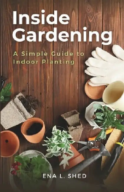 Inside Gardening: A Simple Guide to Indoor Planting by Ena L. Shed