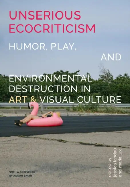 Unserious Ecocriticism: Humor, Play & Environmental Destruction in Art & Visual Culture by Jessica Landau, Maria Lux