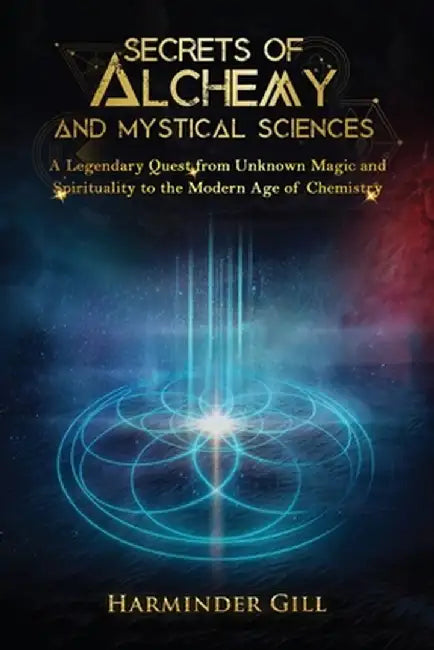 Secrets of Alchemy and Mystical Sciences: A Legendary Quest from Unknown Magic and Spirituality to the Modern Age of Chemistry by Harminder Gill