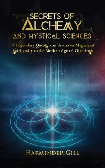 Secrets of Alchemy and Mystical Sciences: A Legendary Quest from Unknown Magic and Spirituality to the Modern Age of Chemistry by Harminder Gill