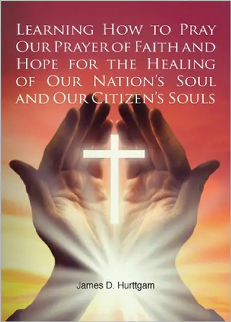 Learning How to Pray Our Prayer of Faith and Hope for the Healing of Our Nation's Soul and Our Citizen's Souls by Hurttgam, James D.