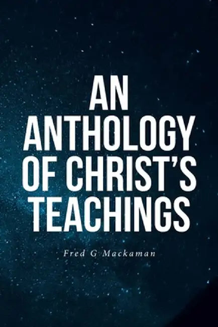 An Anthology of Christ's Teachings by Fred G. Mackaman