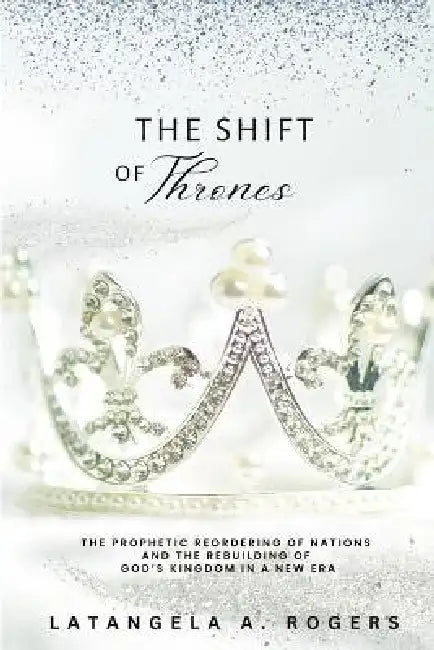 The Shift of Thrones: The Prophetic Reordering of Nations and the Rebuilding of God's Kingdom in a New Era by Latangela A. Rogers