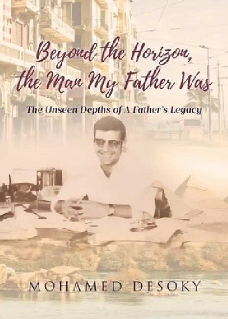 Beyond the Horizon the Man My Father Was: The Unseen Depths of a Father's Legacy by Mohamed Desoky