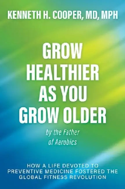 Grow Healthier as You Grow Older by the Father of Aerobics: How a Life Devoted to Preventive Medicine Fostered the Global Fitness Revolution by Cooper, Kenneth H.