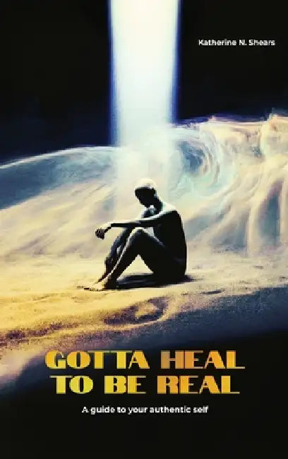 Gotta Heal to be Real, A GUIDE TO YOUR AUTHENTIC SELF by Katherine N. Shears