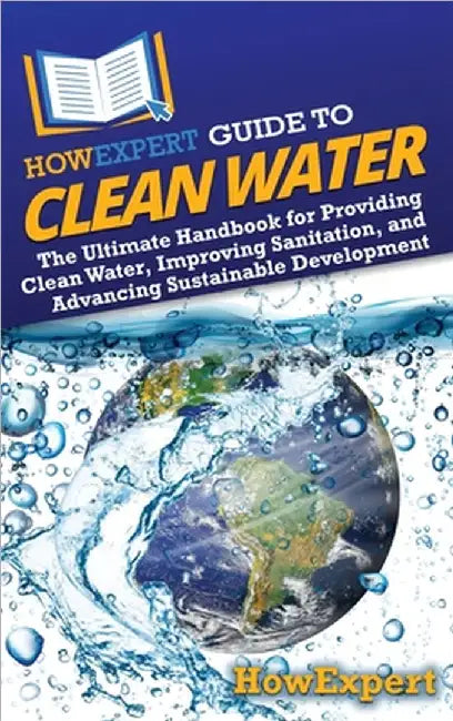 HowExpert Guide to Clean Water: The Ultimate Handbook for Providing Clean Water, Improving Sanitation, and Advancing Sustainable Development by Howexpert