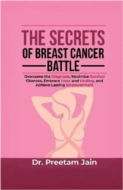 The Secrets of Breast Cancer Battle: Overcome the Diagnosis, Maximize Survival Chances, Embrace Hope and Healing, and Achieve Lasting Empowerment by Dr Preetam Jain