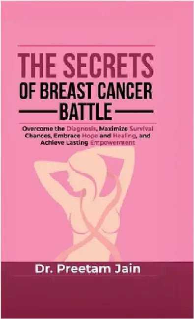The Secrets of Breast Cancer Battle: Overcome the Diagnosis, Maximize Survival Chances, Embrace Hope and Healing, and Achieve Lasting Empowerment by Dr Preetam Jain