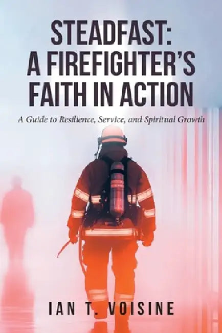 Steadfast: A FIREFIGHTER'S FAITH IN ACTION: A Guide to Resilience, Service, and Spiritual Growth by Ian T. Voisine