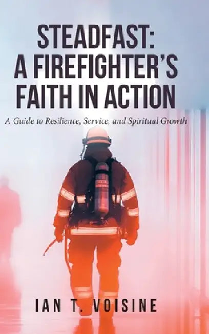 Steadfast: A FIREFIGHTER'S FAITH IN ACTION: A Guide to Resilience, Service, and Spiritual Growth by Ian T. Voisine