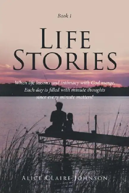Life Stories: When life lessons and intimacy with God merge, Each day is filled with minute thoughts since every minute matters! by Alice Claire Johnson