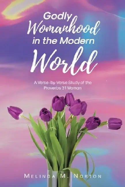 Godly Womanhood in the Modern World: A Verse-by-Verse Study of the Proverbs 31 Woman by Melinda M. Norton